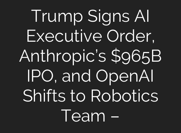 Trump Signs AI Executive Order, Anthropic’s $965B IPO, and OpenAI Shifts to Robotics Team –