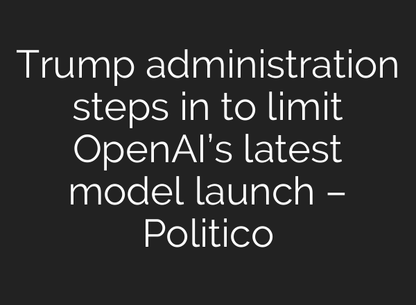 Trump administration steps in to limit OpenAI’s latest model launch – Politico