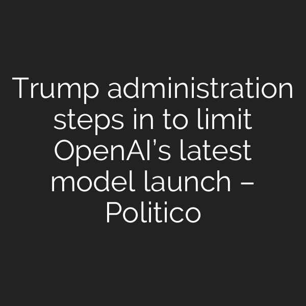 Trump administration steps in to limit OpenAI’s latest model launch – Politico