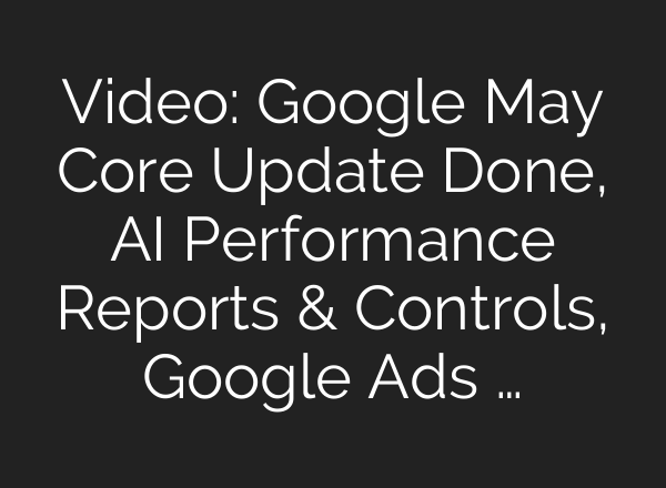 Video: Google May Core Update Done, AI Performance Reports & Controls, Google Ads …