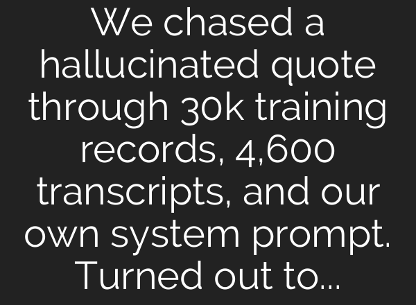We chased a hallucinated quote through 30k training records, 4,600 transcripts, and our own system prompt. Turned out to be two separate bugs