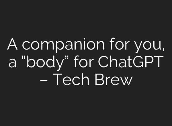 A companion for you, a “body” for ChatGPT – Tech Brew