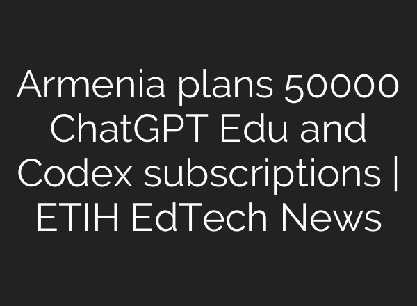 Armenia plans 50000 ChatGPT Edu and Codex subscriptions | ETIH EdTech News
