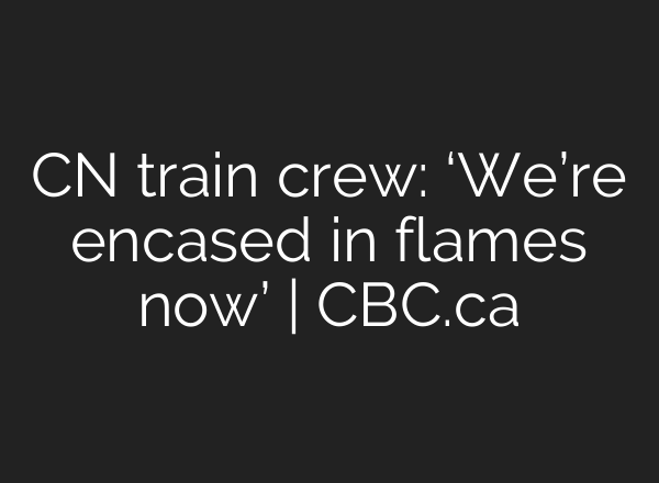 CN train crew: ‘We’re encased in flames now’ | CBC.ca