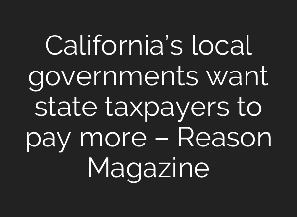 California’s local governments want state taxpayers to pay more – Reason Magazine