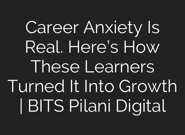 Career Anxiety Is Real. Here’s How These Learners Turned It Into Growth | BITS Pilani Digital