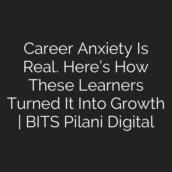 Career Anxiety Is Real. Here’s How These Learners Turned It Into Growth | BITS Pilani Digital