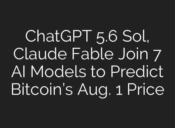 ChatGPT 5.6 Sol, Claude Fable Join 7 AI Models to Predict Bitcoin’s Aug. 1 Price