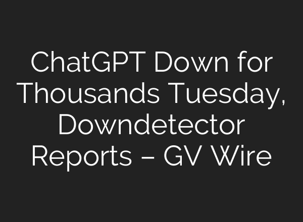 ChatGPT Down for Thousands Tuesday, Downdetector Reports – GV Wire