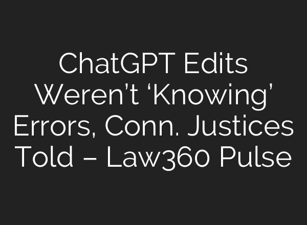 ChatGPT Edits Weren’t ‘Knowing’ Errors, Conn. Justices Told – Law360 Pulse