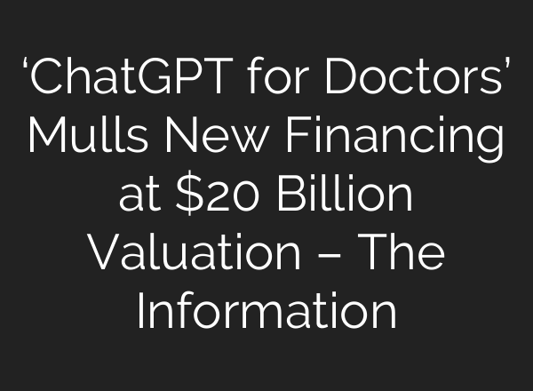 ‘ChatGPT for Doctors’ Mulls New Financing at $20 Billion Valuation – The Information