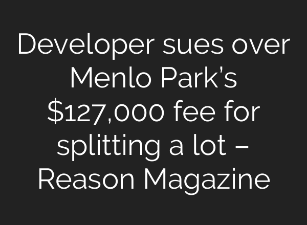 Developer sues over Menlo Park’s $127,000 fee for splitting a lot – Reason Magazine