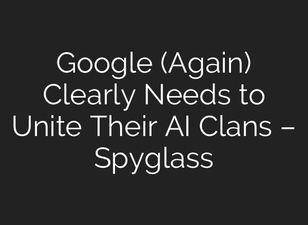 Google (Again) Clearly Needs to Unite Their AI Clans – Spyglass