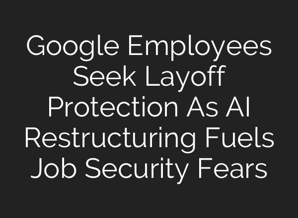 Google Employees Seek Layoff Protection As AI Restructuring Fuels Job Security Fears