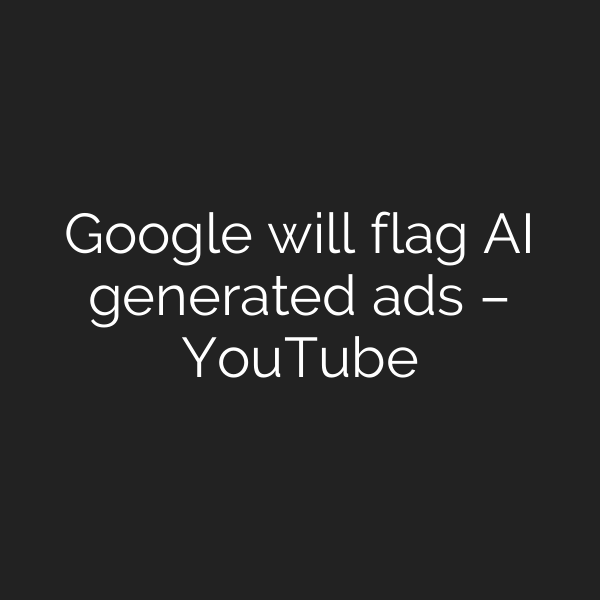 Google will flag AI generated ads – YouTube