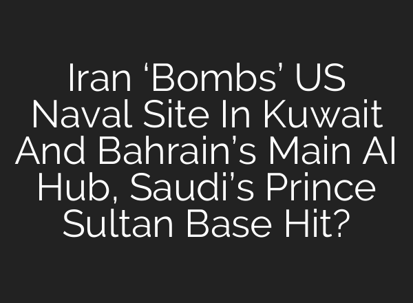 Iran ‘Bombs’ US Naval Site In Kuwait And Bahrain’s Main AI Hub, Saudi’s Prince Sultan Base Hit?