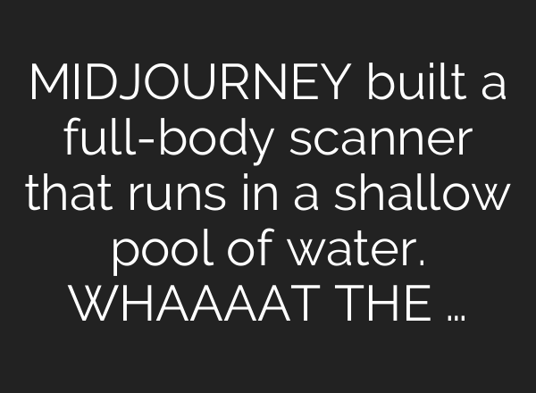 MIDJOURNEY built a full-body scanner that runs in a shallow pool of water. WHAAAAT THE …