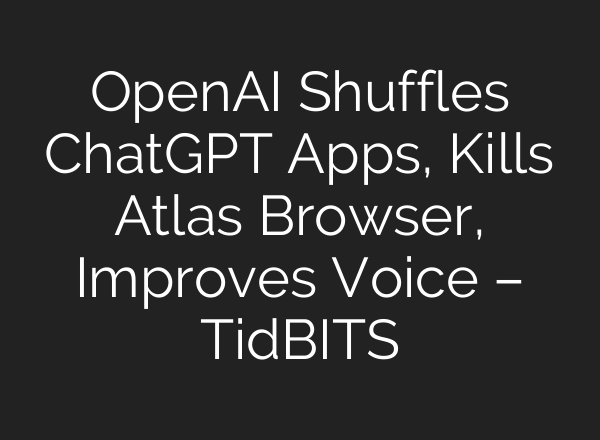 OpenAI Shuffles ChatGPT Apps, Kills Atlas Browser, Improves Voice – TidBITS