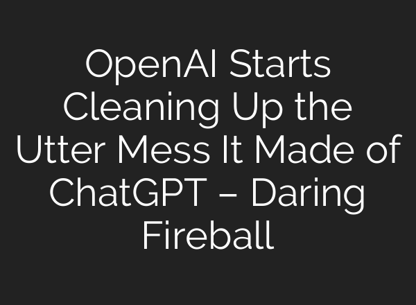 OpenAI Starts Cleaning Up the Utter Mess It Made of ChatGPT – Daring Fireball