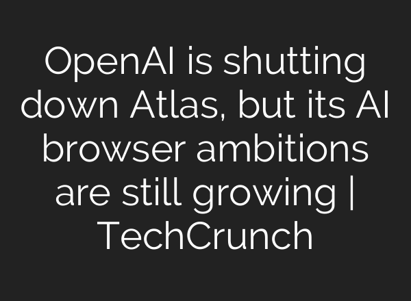 OpenAI is shutting down Atlas, but its AI browser ambitions are still growing | TechCrunch