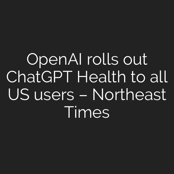 OpenAI rolls out ChatGPT Health to all US users – Northeast Times