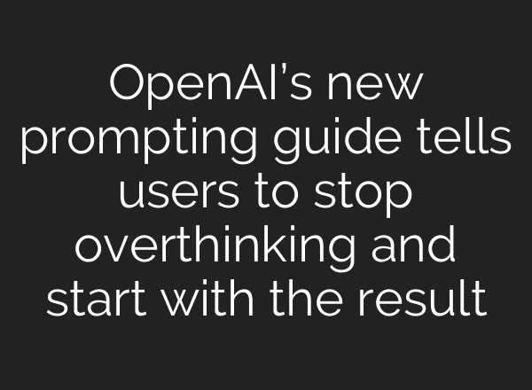 OpenAI’s new prompting guide tells users to stop overthinking and start with the result