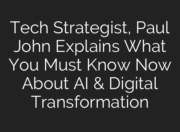 Tech Strategist, Paul John Explains What You Must Know Now About AI & Digital Transformation