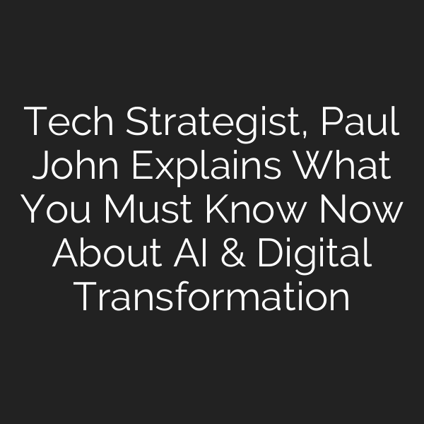Tech Strategist, Paul John Explains What You Must Know Now About AI & Digital Transformation