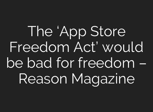 The ‘App Store Freedom Act’ would be bad for freedom – Reason Magazine