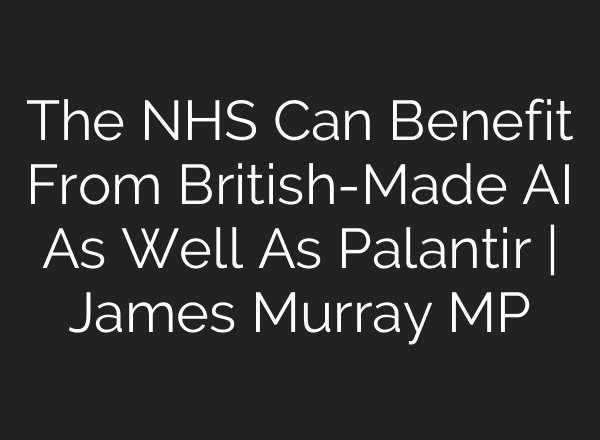 The NHS Can Benefit From British-Made AI As Well As Palantir | James Murray MP