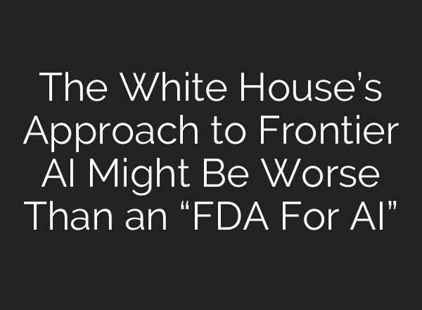 The White House’s Approach to Frontier AI Might Be Worse Than an “FDA For AI”