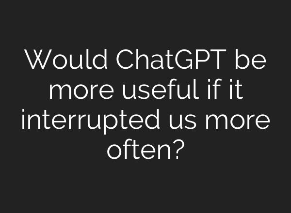 Would ChatGPT be more useful if it interrupted us more often?