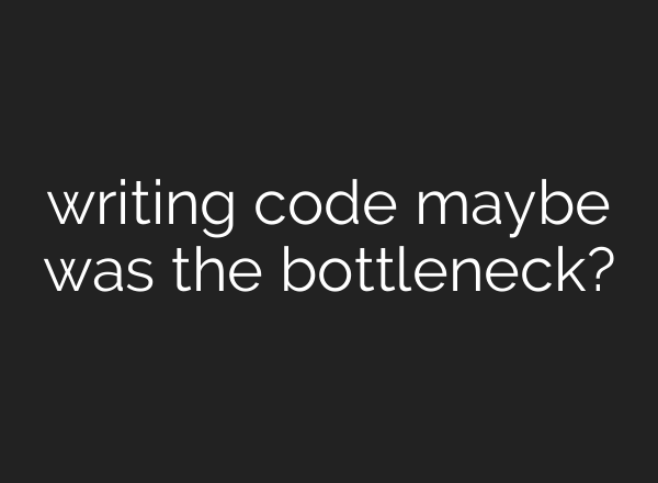 writing code maybe was the bottleneck?